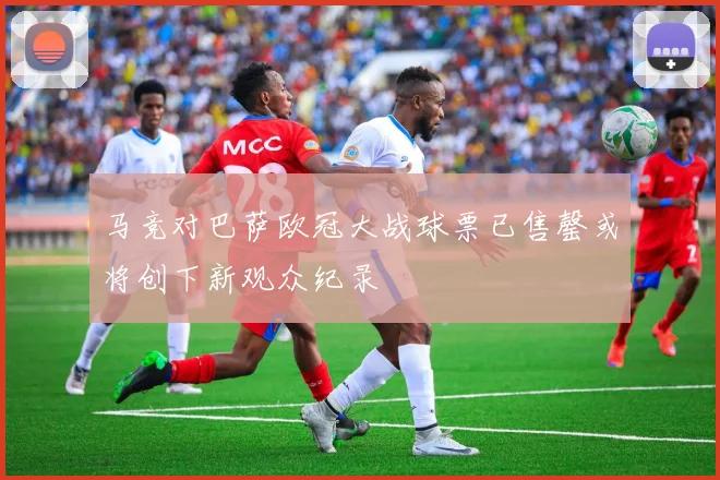 马竞对巴萨欧冠大战球票已售罄或将创下新观众纪录
